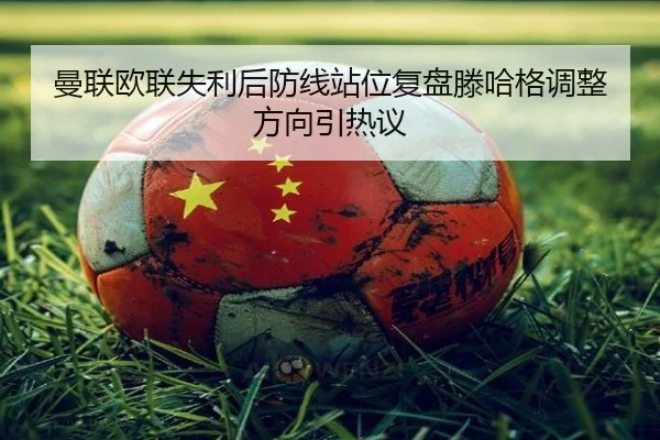 曼联欧联失利后防线站位复盘滕哈格调整方向引热议